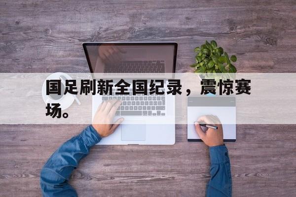 电子竞技app新人注册-国足刷新全国纪录，震惊赛场。