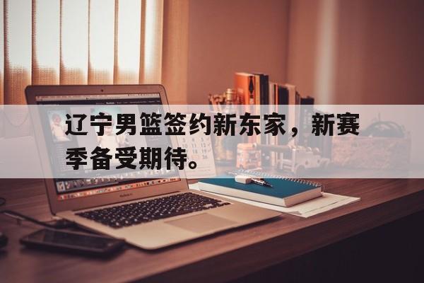 电子竞技体育app下载-辽宁男篮签约新东家，新赛季备受期待。