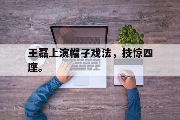 电子竞技app新人注册-王磊上演帽子戏法，技惊四座。