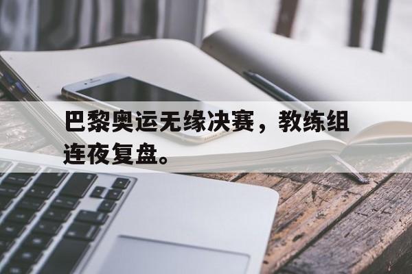 电子竞技体育app下载-巴黎奥运无缘决赛，教练组连夜复盘。