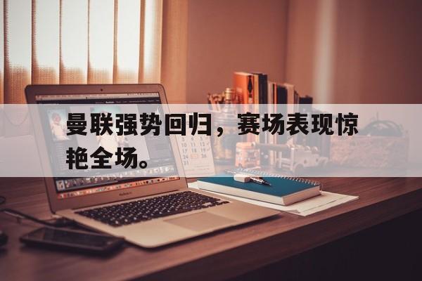 电子竞技体育app下载-曼联强势回归，赛场表现惊艳全场。