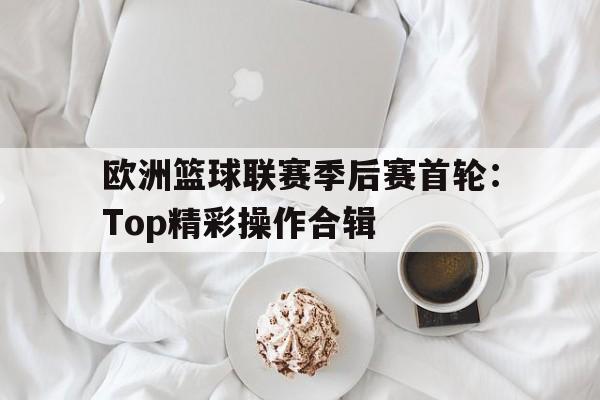 电子竞技新人注册-欧洲篮球联赛季后赛首轮：Top精彩操作合辑