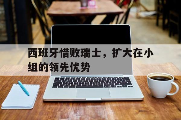电子竞技app新人注册-西班牙惜败瑞士，扩大在小组的领先优势