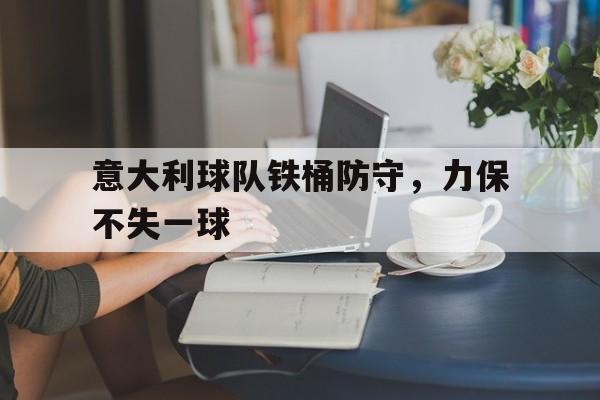 电子竞技app新人注册-意大利球队铁桶防守，力保不失一球