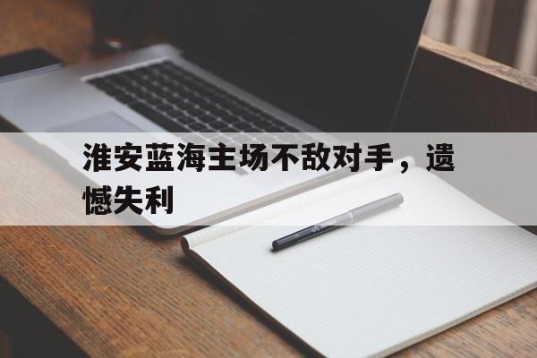 电子竞技体育app下载-淮安蓝海主场不敌对手，遗憾失利