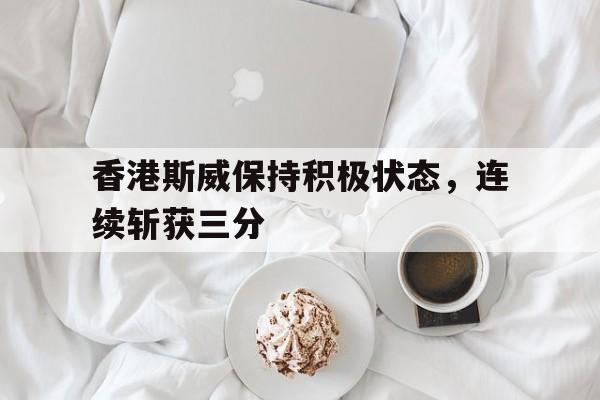 电子竞技app新人注册-香港斯威保持积极状态，连续斩获三分