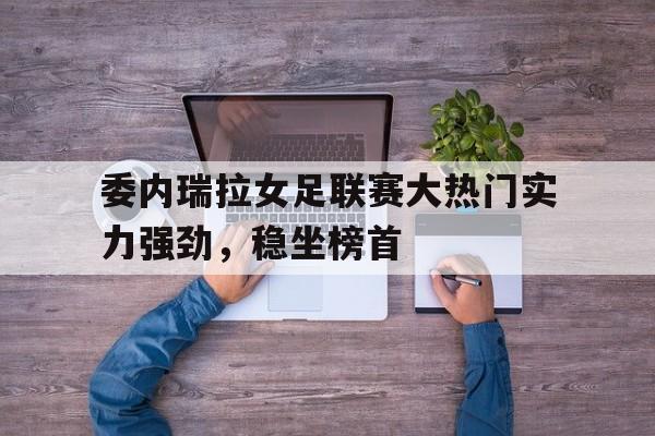 电子竞技体育app下载-委内瑞拉女足联赛大热门实力强劲，稳坐榜首