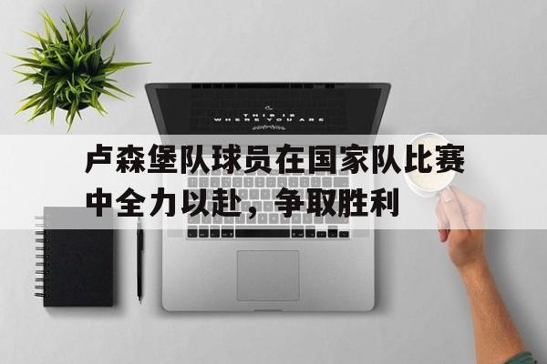 电子竞技app新人注册-卢森堡队球员在国家队比赛中全力以赴，争取胜利